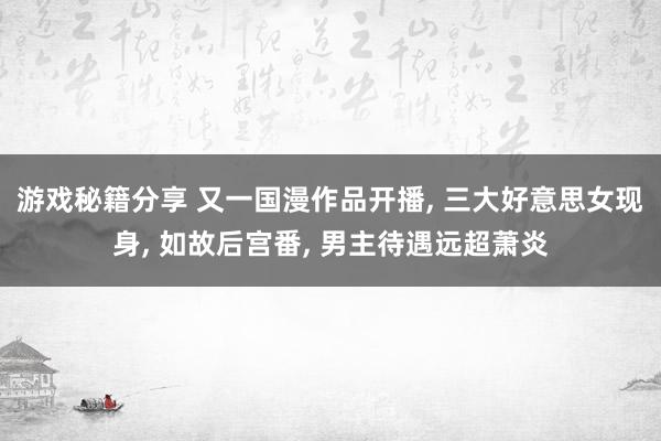 游戏秘籍分享 又一国漫作品开播, 三大好意思女现身, 如故后宫番, 男主待遇远超萧炎