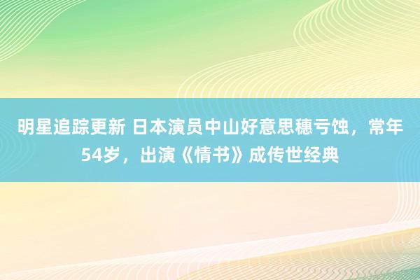 明星追踪更新 日本演员中山好意思穗亏蚀，常年54岁，出演《情书》成传世经典