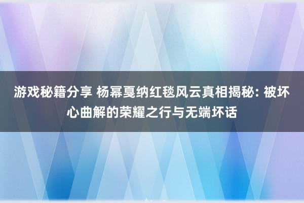 游戏秘籍分享 杨幂戛纳红毯风云真相揭秘: 被坏心曲解的荣耀之行与无端坏话