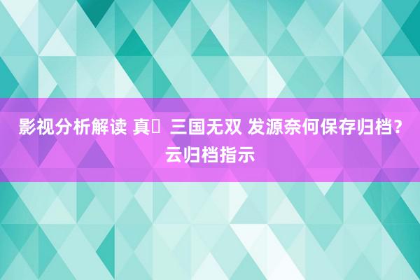 影视分析解读 真‧三国无双 发源奈何保存归档？云归档指示