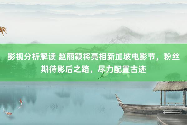 影视分析解读 赵丽颖将亮相新加坡电影节，粉丝期待影后之路，尽力配置古迹