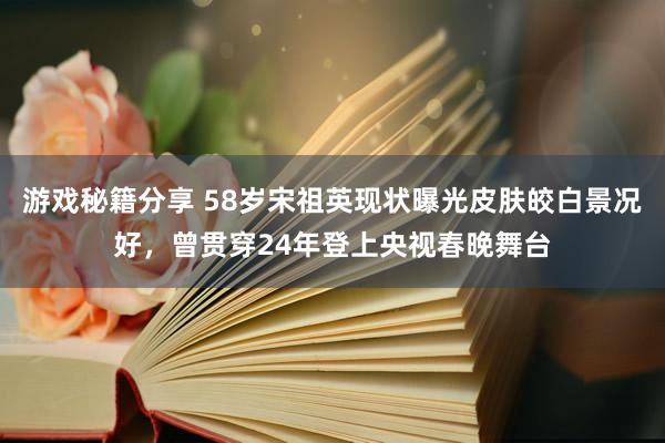 游戏秘籍分享 58岁宋祖英现状曝光皮肤皎白景况好，曾贯穿24年登上央视春晚舞台