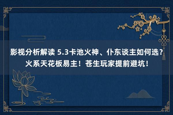 影视分析解读 5.3卡池火神、仆东谈主如何选？火系天花板易主！苍生玩家提前避坑！