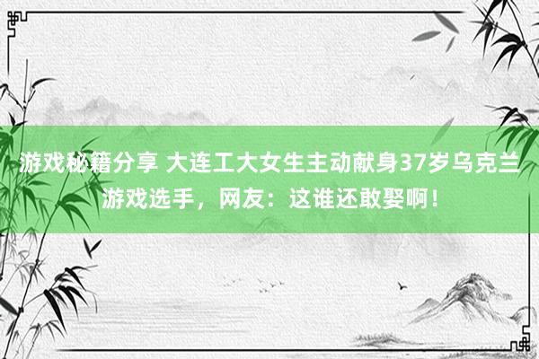 游戏秘籍分享 大连工大女生主动献身37岁乌克兰游戏选手，网友：这谁还敢娶啊！