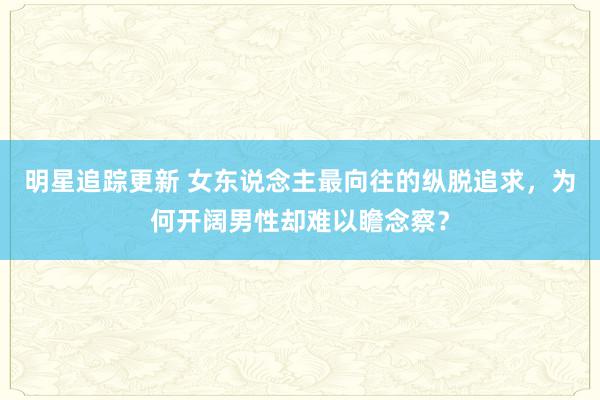 明星追踪更新 女东说念主最向往的纵脱追求，为何开阔男性却难以瞻念察？