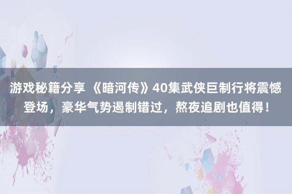 游戏秘籍分享 《暗河传》40集武侠巨制行将震憾登场，豪华气势遏制错过，熬夜追剧也值得！