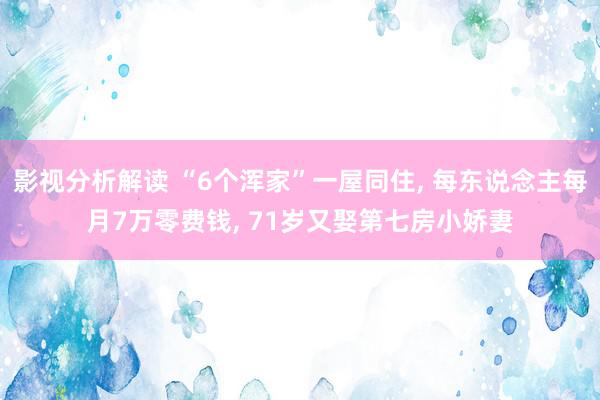 影视分析解读 “6个浑家”一屋同住, 每东说念主每月7万零费钱, 71岁又娶第七房小娇妻