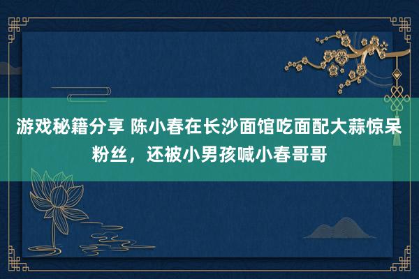 游戏秘籍分享 陈小春在长沙面馆吃面配大蒜惊呆粉丝，还被小男孩喊小春哥哥