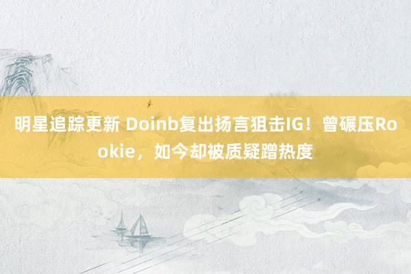 明星追踪更新 Doinb复出扬言狙击IG！曾碾压Rookie，如今却被质疑蹭热度