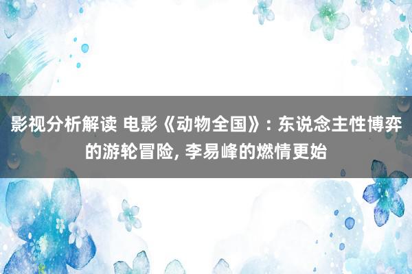 影视分析解读 电影《动物全国》: 东说念主性博弈的游轮冒险, 李易峰的燃情更始