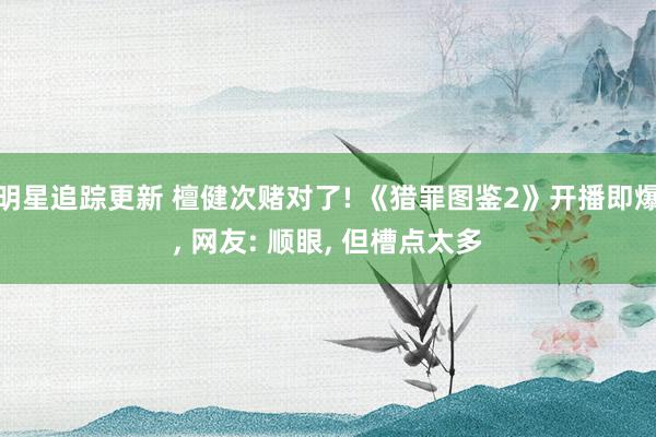 明星追踪更新 檀健次赌对了! 《猎罪图鉴2》开播即爆, 网友: 顺眼, 但槽点太多