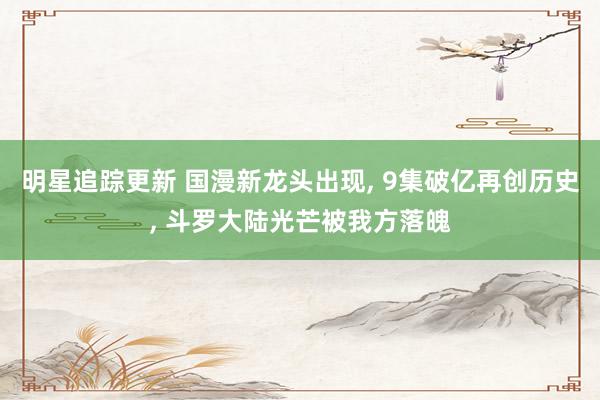 明星追踪更新 国漫新龙头出现, 9集破亿再创历史, 斗罗大陆光芒被我方落魄