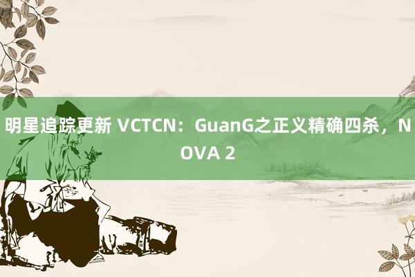 明星追踪更新 VCTCN：GuanG之正义精确四杀，NOVA 2