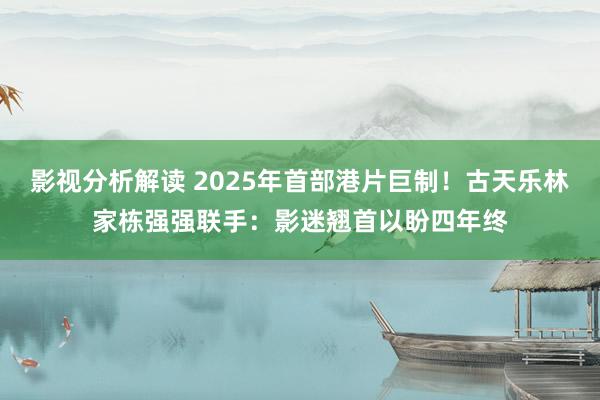 影视分析解读 2025年首部港片巨制！古天乐林家栋强强联手：影迷翘首以盼四年终