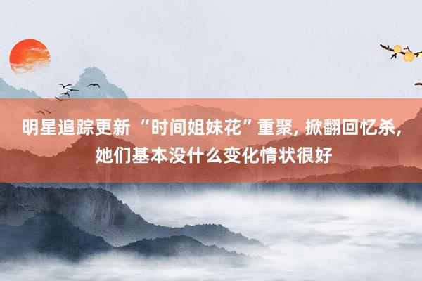 明星追踪更新 “时间姐妹花”重聚, 掀翻回忆杀, 她们基本没什么变化情状很好