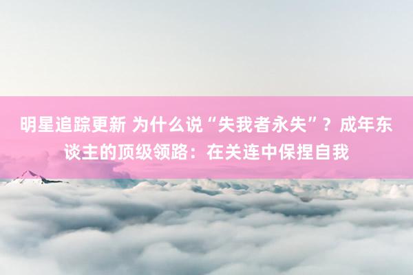 明星追踪更新 为什么说“失我者永失”？成年东谈主的顶级领路：在关连中保捏自我