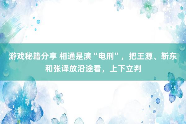 游戏秘籍分享 相通是演“电刑”，把王源、靳东和张译放沿途看，上下立判