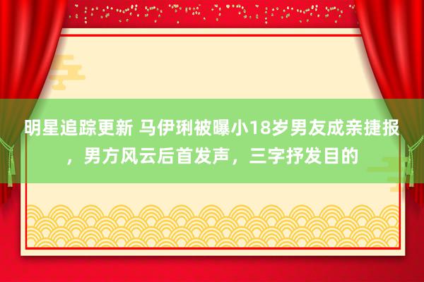 明星追踪更新 马伊琍被曝小18岁男友成亲捷报，男方风云后首发声，三字抒发目的