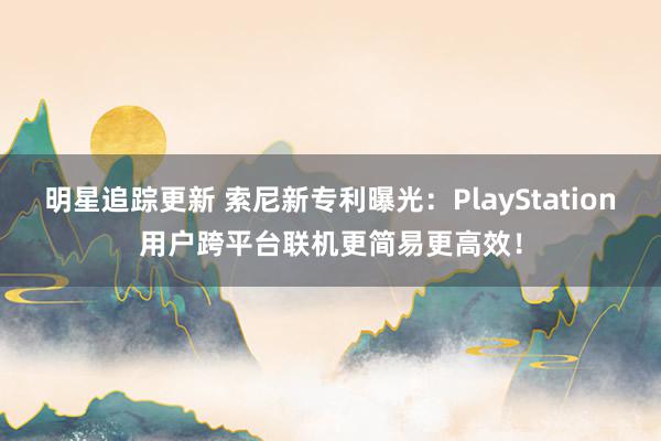 明星追踪更新 索尼新专利曝光：PlayStation用户跨平台联机更简易更高效！