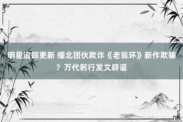 明星追踪更新 缅北团伙欺诈《老翁环》新作欺骗？万代躬行发文辟谣