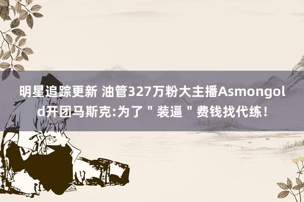 明星追踪更新 油管327万粉大主播Asmongold开团马斯克:为了＂装逼＂费钱找代练！