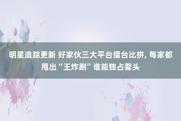 明星追踪更新 好家伙三大平台擂台比拼, 每家都甩出“王炸剧”谁能独占鳌头