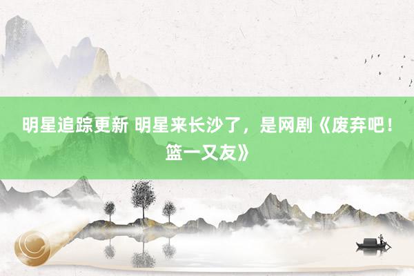 明星追踪更新 明星来长沙了，是网剧《废弃吧！篮一又友》