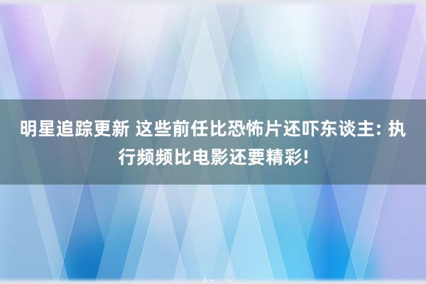 明星追踪更新 这些前任比恐怖片还吓东谈主: 执行频频比电影还要精彩!