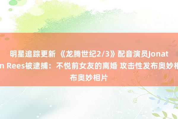 明星追踪更新 《龙腾世纪2/3》配音演员Jonathon Rees被逮捕：不悦前女友的离婚 攻击性发布奥妙相片