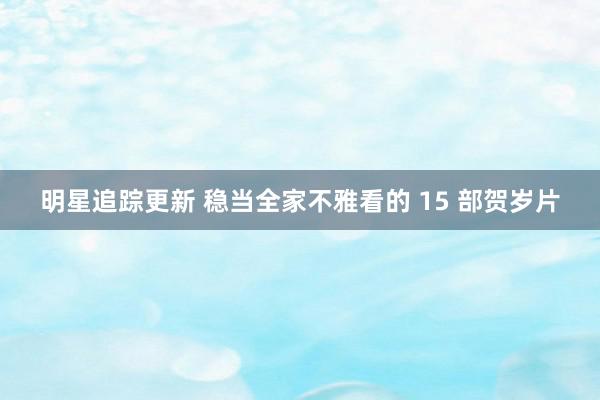 明星追踪更新 稳当全家不雅看的 15 部贺岁片