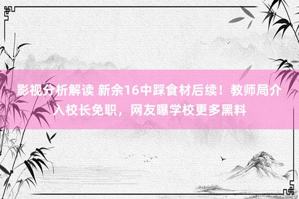 影视分析解读 新余16中踩食材后续！教师局介入校长免职，网友曝学校更多黑料