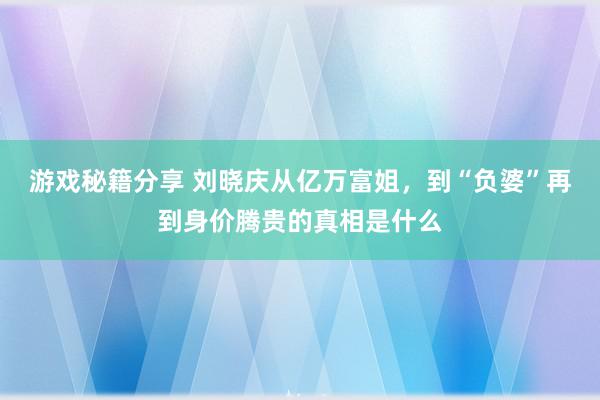 游戏秘籍分享 刘晓庆从亿万富姐，到“负婆”再到身价腾贵的真相是什么