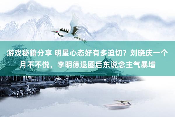 游戏秘籍分享 明星心态好有多迫切？刘晓庆一个月不不悦，李明德退圈后东说念主气暴增