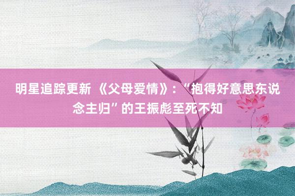 明星追踪更新 《父母爱情》: “抱得好意思东说念主归”的王振彪至死不知