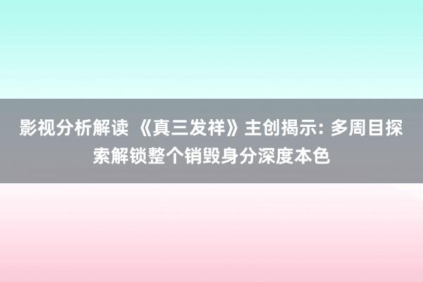 影视分析解读 《真三发祥》主创揭示: 多周目探索解锁整个销毁身分深度本色