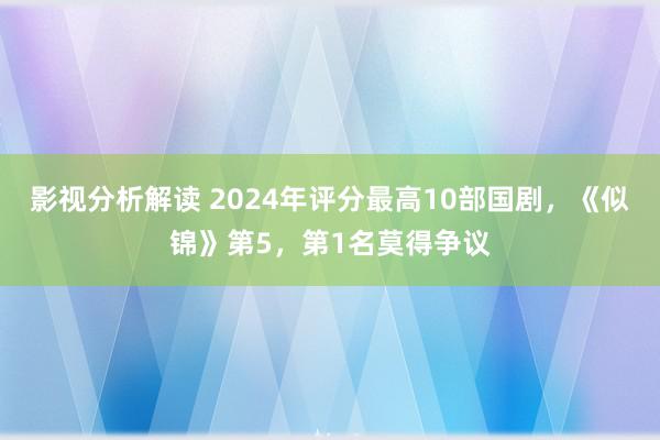 影视分析解读 2024年评分最高10部国剧，《似锦》第5，第1名莫得争议