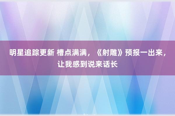 明星追踪更新 槽点满满，《射雕》预报一出来，让我感到说来话长