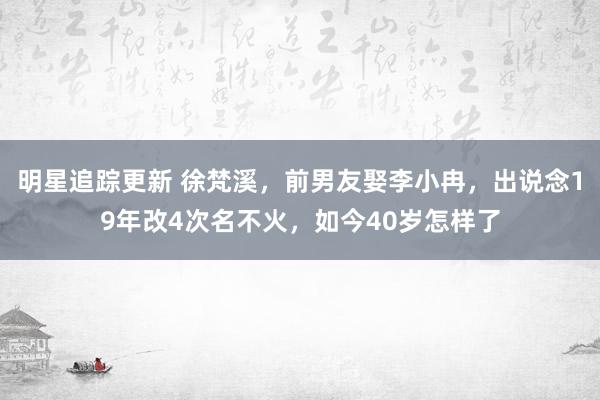 明星追踪更新 徐梵溪，前男友娶李小冉，出说念19年改4次名不火，如今40岁怎样了