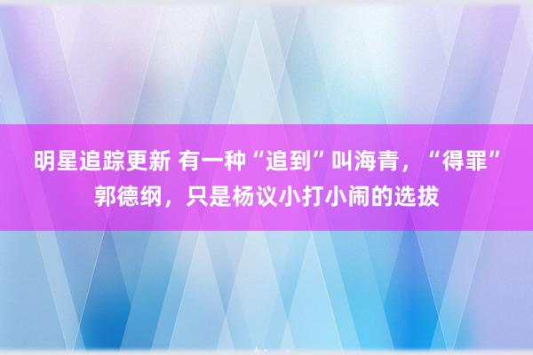 明星追踪更新 有一种“追到”叫海青，“得罪”郭德纲，只是杨议小打小闹的选拔