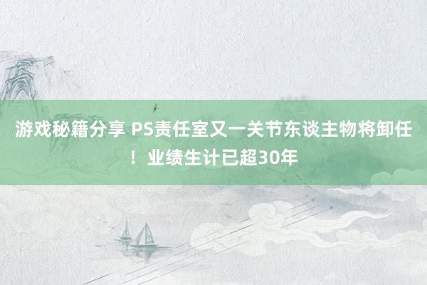 游戏秘籍分享 PS责任室又一关节东谈主物将卸任！业绩生计已超30年