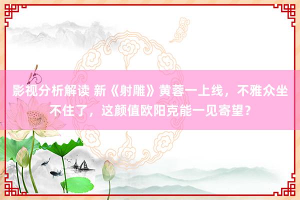 影视分析解读 新《射雕》黄蓉一上线，不雅众坐不住了，这颜值欧阳克能一见寄望？