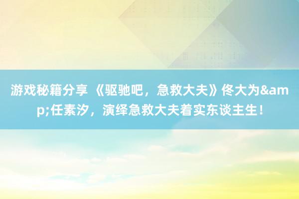 游戏秘籍分享 《驱驰吧，急救大夫》佟大为&任素汐，演绎急救大夫着实东谈主生！