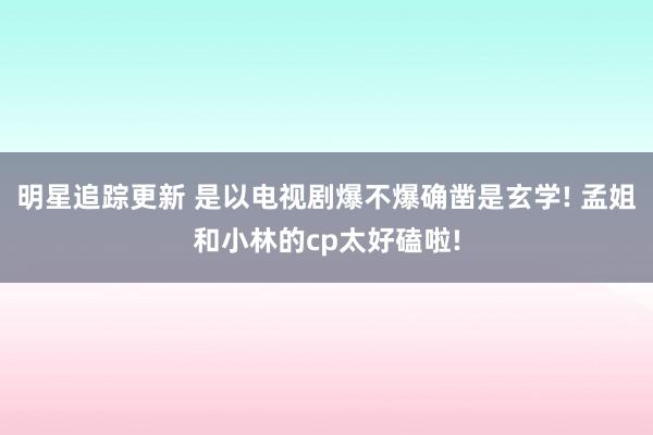 明星追踪更新 是以电视剧爆不爆确凿是玄学! 孟姐和小林的cp太好磕啦!