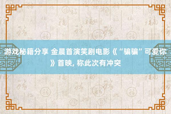 游戏秘籍分享 金晨首演笑剧电影《“骗骗”可爱你》首映, 称此次有冲突