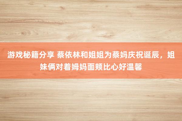 游戏秘籍分享 蔡依林和姐姐为蔡妈庆祝诞辰，姐妹俩对着姆妈面颊比心好温馨