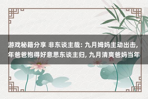 游戏秘籍分享 非东谈主哉: 九月姆妈主动出击, 年爸爸抱得好意思东谈主归, 九月清爽爸妈当年