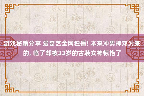 游戏秘籍分享 爱奇艺全网独播! 本来冲男神邓为来的, 临了却被33岁的古装女神惊艳了