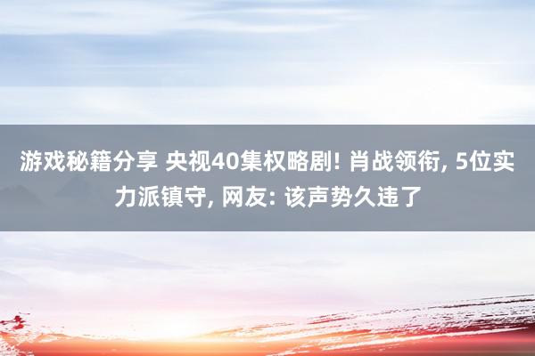 游戏秘籍分享 央视40集权略剧! 肖战领衔, 5位实力派镇守, 网友: 该声势久违了