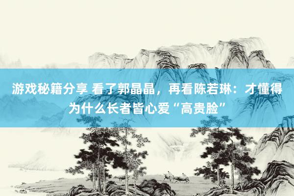 游戏秘籍分享 看了郭晶晶，再看陈若琳：才懂得为什么长者皆心爱“高贵脸”