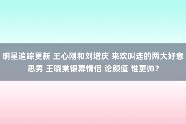 明星追踪更新 王心刚和刘增庆 来欢叫连的两大好意思男 王晓棠银幕情侣 论颜值 谁更帅？